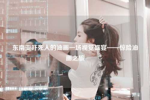 东南亚吓死人的油画一场视觉盛宴——惊险油画之旅